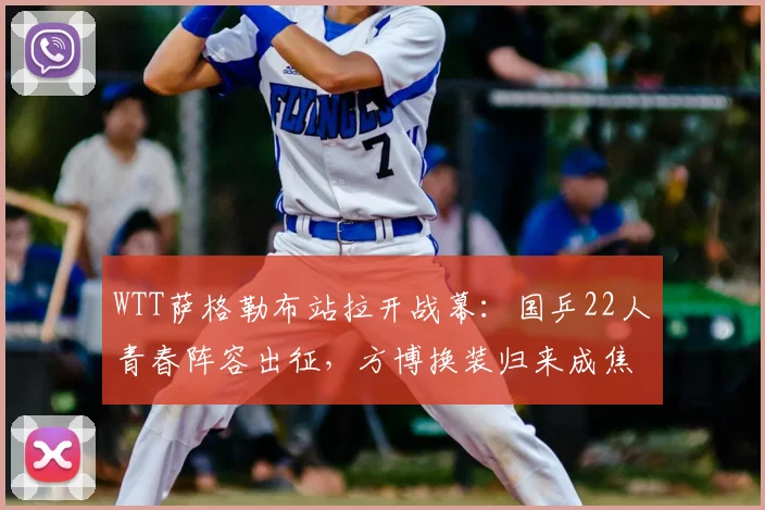 WTT萨格勒布站拉开战幕：国乒22人青春阵容出征，方博换装归来成焦点
