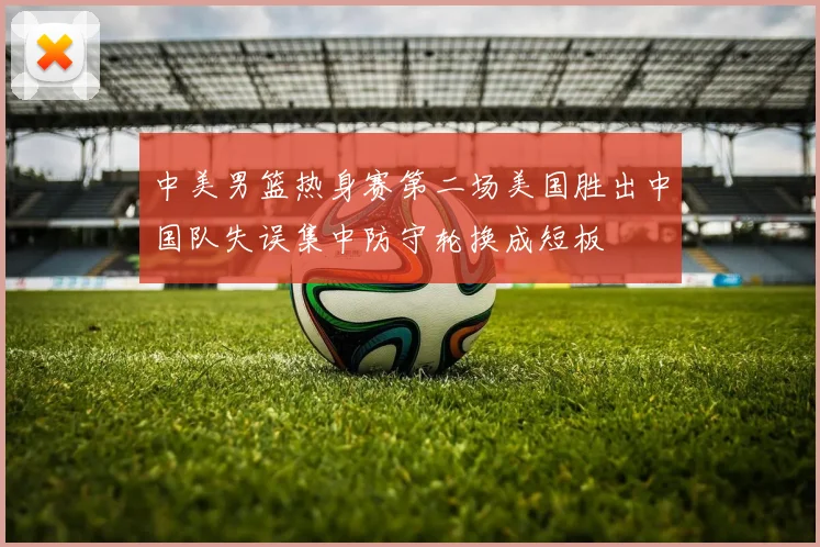 中美男篮热身赛第二场美国胜出中国队失误集中防守轮换成短板