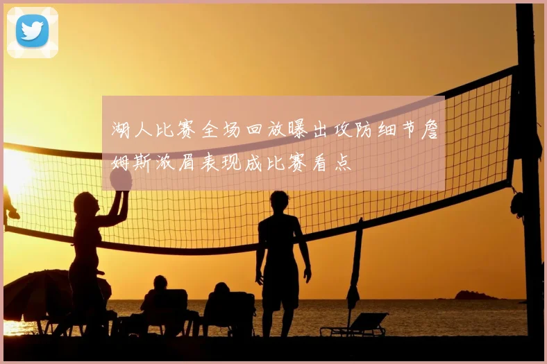 湖人比赛全场回放曝出攻防细节詹姆斯浓眉表现成比赛看点