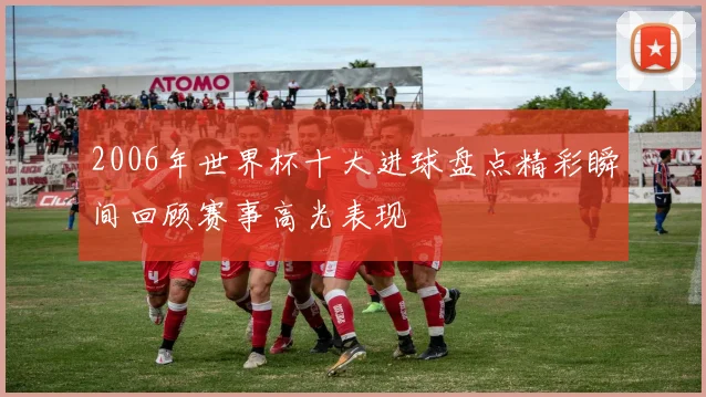 2006年世界杯十大进球盘点精彩瞬间回顾赛事高光表现