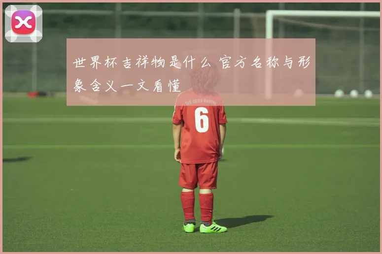 世界杯吉祥物是什么 官方名称与形象含义一文看懂