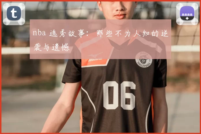 nba 选秀故事：那些不为人知的逆袭与遗憾