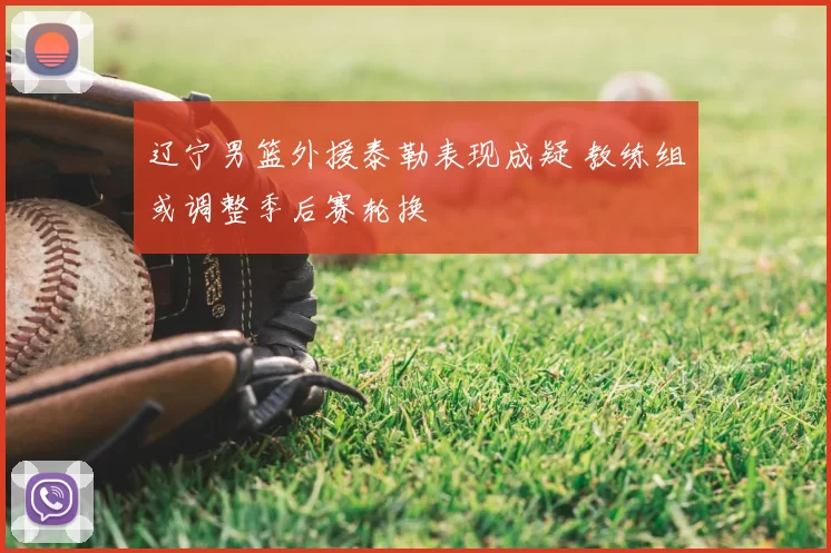 辽宁男篮外援泰勒表现成疑 教练组或调整季后赛轮换