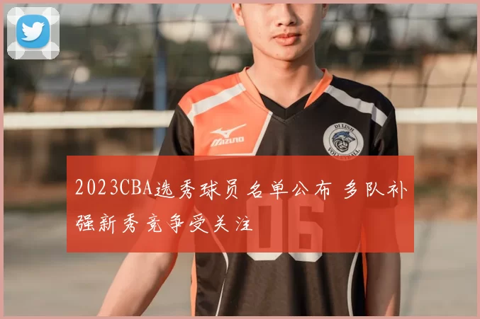 2023CBA选秀球员名单公布 多队补强新秀竞争受关注