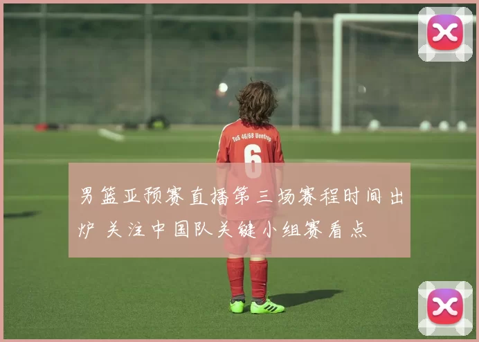 男篮亚预赛直播第三场赛程时间出炉 关注中国队关键小组赛看点