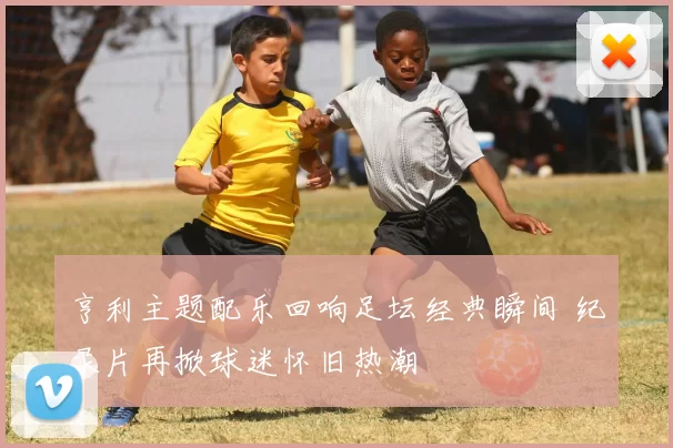 亨利主题配乐回响足坛经典瞬间 纪录片再掀球迷怀旧热潮