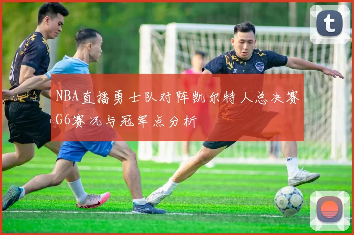 NBA直播勇士队对阵凯尔特人总决赛G6赛况与冠军点分析