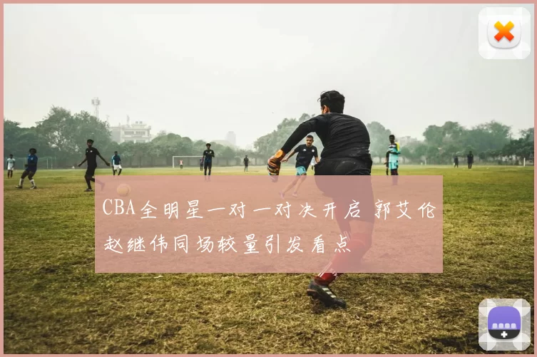 CBA全明星一对一对决开启 郭艾伦赵继伟同场较量引发看点