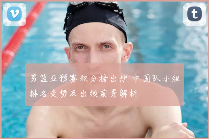 男篮亚预赛积分榜出炉 中国队小组排名走势及出线前景解析
