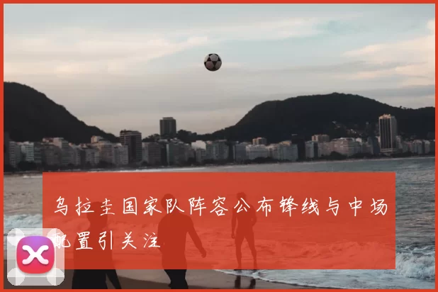 乌拉圭国家队阵容公布锋线与中场配置引关注