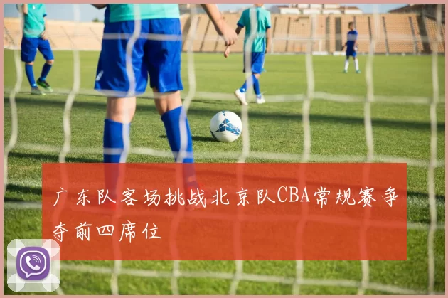 广东队客场挑战北京队CBA常规赛争夺前四席位