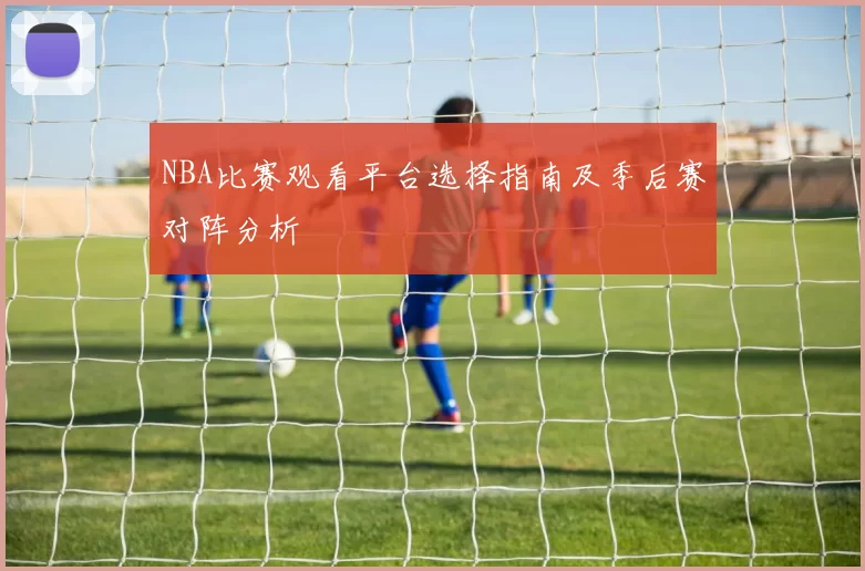 NBA比赛观看平台选择指南及季后赛对阵分析