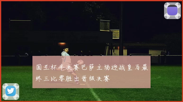 国王杯半决赛巴萨主场迎战皇马最终三比零胜出晋级决赛