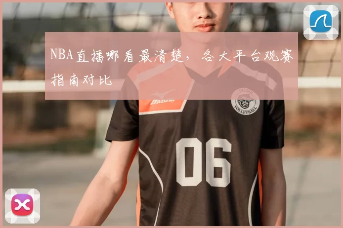 NBA直播哪看最清楚，各大平台观赛指南对比