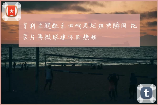 亨利主题配乐回响足坛经典瞬间 纪录片再掀球迷怀旧热潮