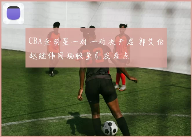 CBA全明星一对一对决开启 郭艾伦赵继伟同场较量引发看点