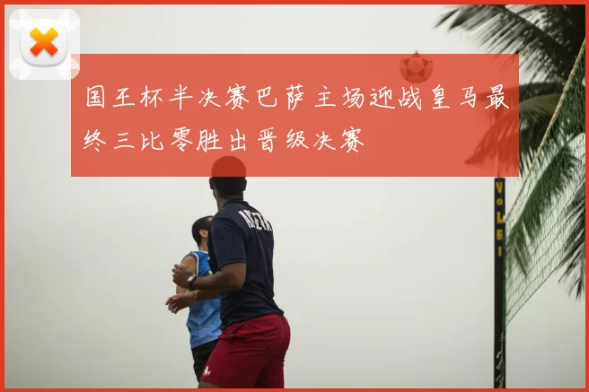 国王杯半决赛巴萨主场迎战皇马最终三比零胜出晋级决赛