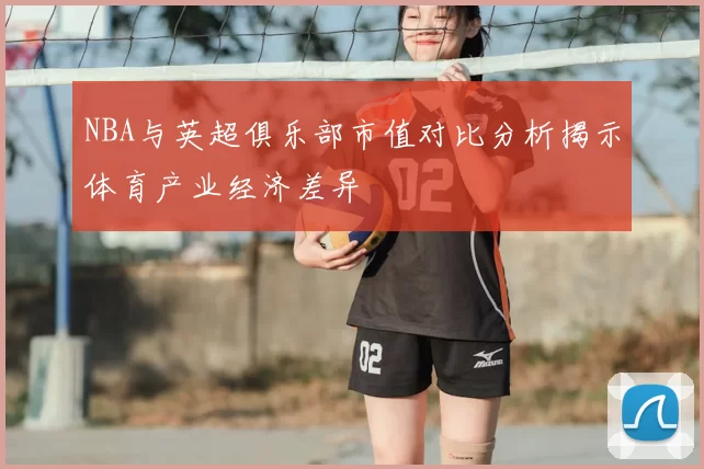 NBA与英超俱乐部市值对比分析揭示体育产业经济差异
