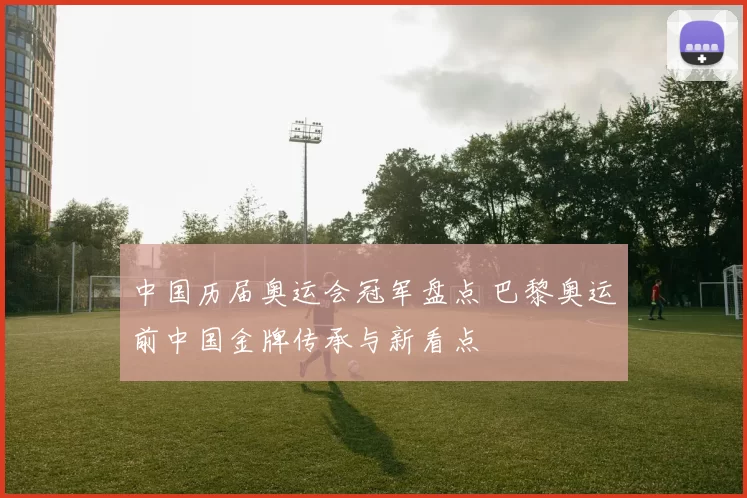 中国历届奥运会冠军盘点 巴黎奥运前中国金牌传承与新看点