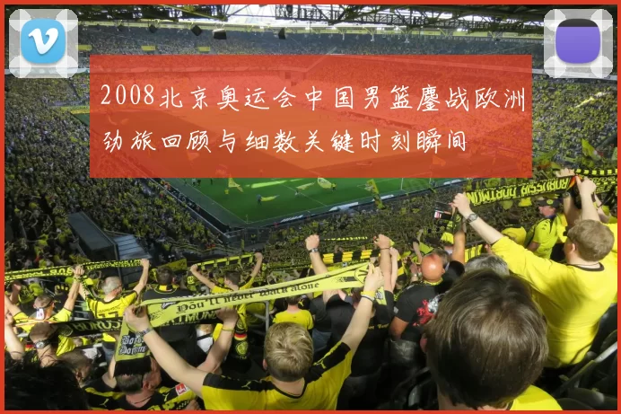 2008北京奥运会中国男篮鏖战欧洲劲旅回顾与细数关键时刻瞬间