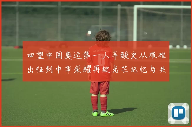 回望中国奥运第一人辛酸史从艰难出征到中华荣耀再绽光芒记忆与共