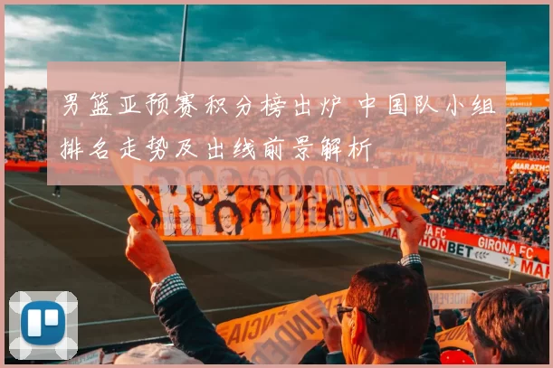 男篮亚预赛积分榜出炉 中国队小组排名走势及出线前景解析