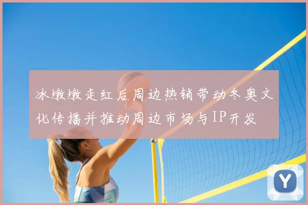 冰墩墩走红后周边热销带动冬奥文化传播并推动周边市场与IP开发