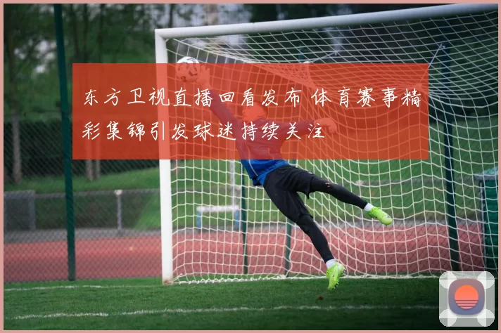 东方卫视直播回看发布 体育赛事精彩集锦引发球迷持续关注