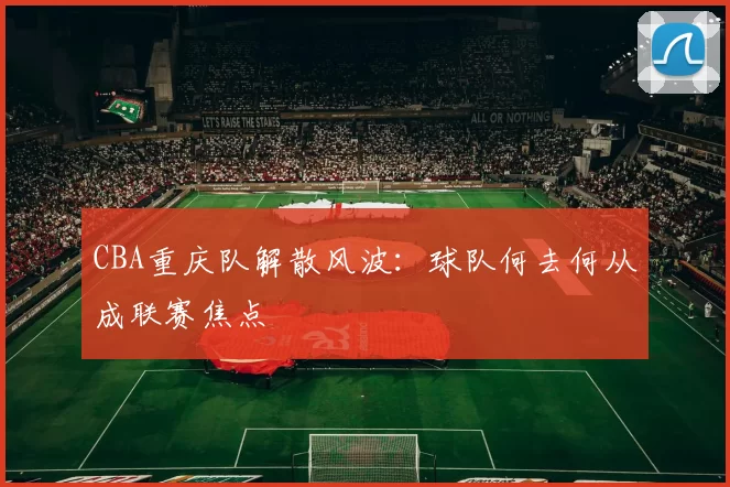 CBA重庆队解散风波：球队何去何从成联赛焦点