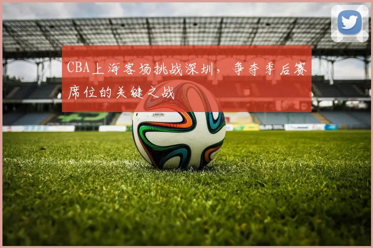 CBA上海客场挑战深圳，争夺季后赛席位的关键之战