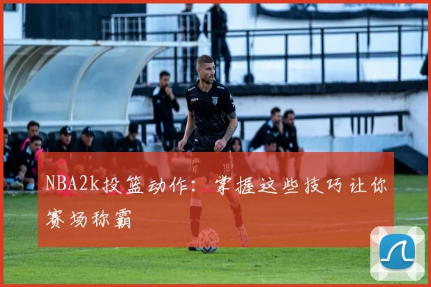 NBA2k投篮动作：掌握这些技巧让你赛场称霸