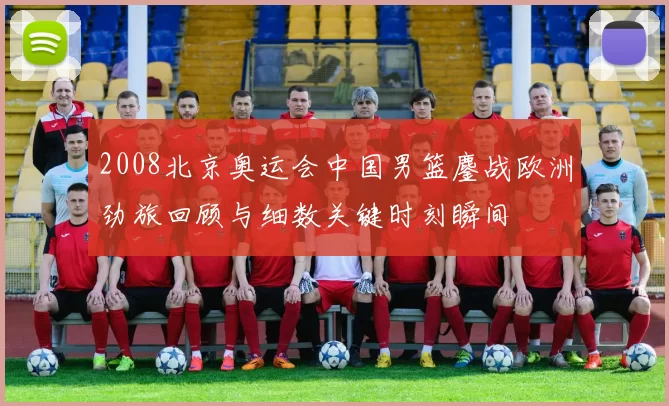 2008北京奥运会中国男篮鏖战欧洲劲旅回顾与细数关键时刻瞬间