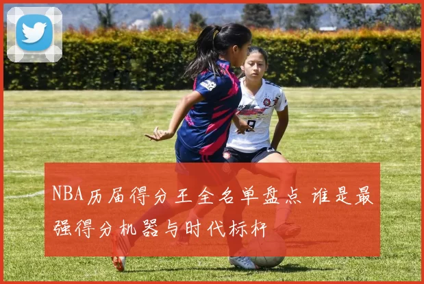 NBA历届得分王全名单盘点 谁是最强得分机器与时代标杆