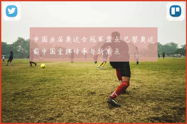 中国历届奥运会冠军盘点 巴黎奥运前中国金牌传承与新看点