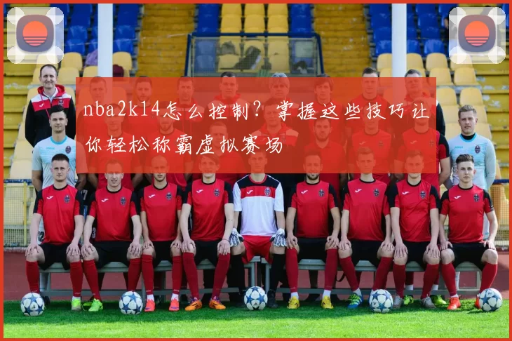 nba2k14怎么控制？掌握这些技巧让你轻松称霸虚拟赛场
