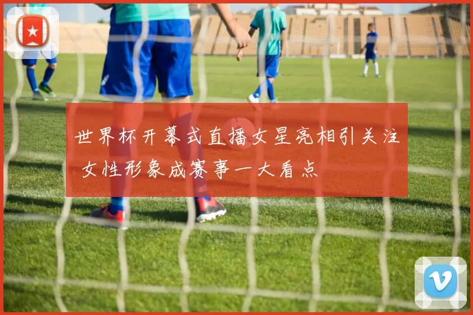 世界杯开幕式直播女星亮相引关注 女性形象成赛事一大看点