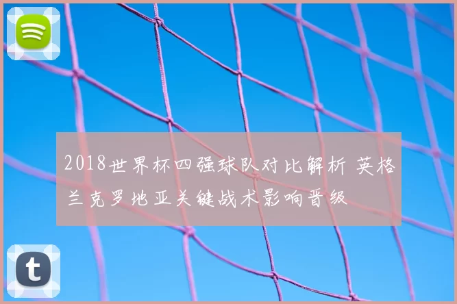 2018世界杯四强球队对比解析 英格兰克罗地亚关键战术影响晋级