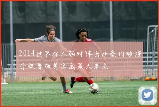 2014世界杯八强对阵出炉豪门碰撞升级晋级悬念成最大看点