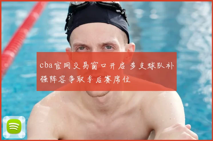 cba官网交易窗口开启 多支球队补强阵容争取季后赛席位