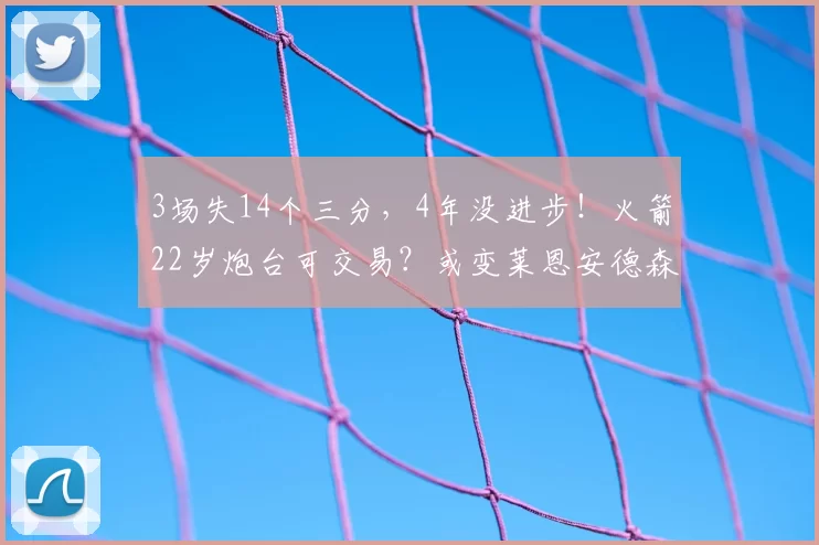 3场失14个三分,4年没进步!火箭22岁炮台可交易?或变莱恩安德森
