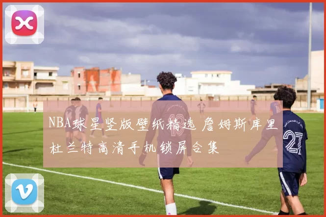 NBA球星竖版壁纸精选 詹姆斯库里杜兰特高清手机锁屏合集