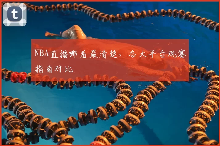 NBA直播哪看最清楚，各大平台观赛指南对比