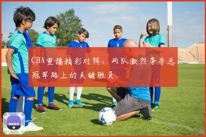 CBA重播精彩对阵，两队激烈争夺总冠军路上的关键胜负