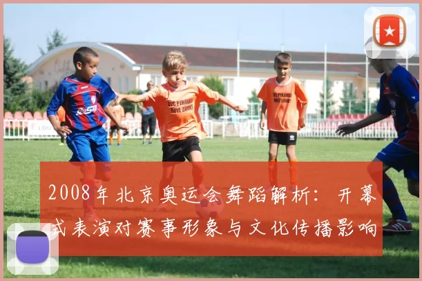 2008年北京奥运会舞蹈解析：开幕式表演对赛事形象与文化传播影响