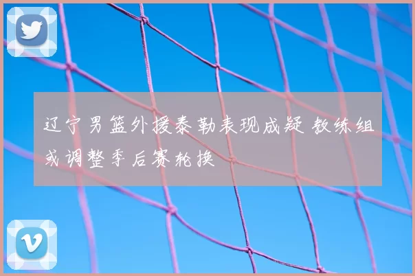辽宁男篮外援泰勒表现成疑 教练组或调整季后赛轮换