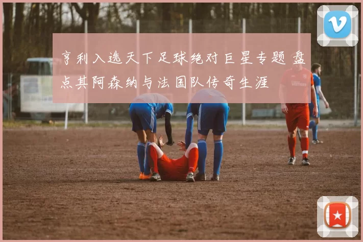 亨利入选天下足球绝对巨星专题 盘点其阿森纳与法国队传奇生涯