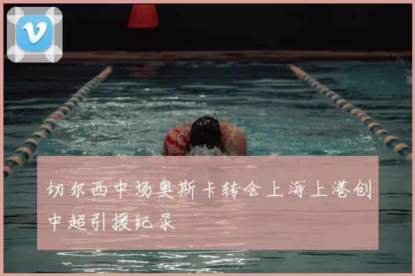 切尔西中场奥斯卡转会上海上港创中超引援纪录