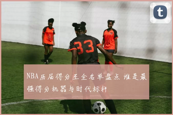 NBA历届得分王全名单盘点 谁是最强得分机器与时代标杆