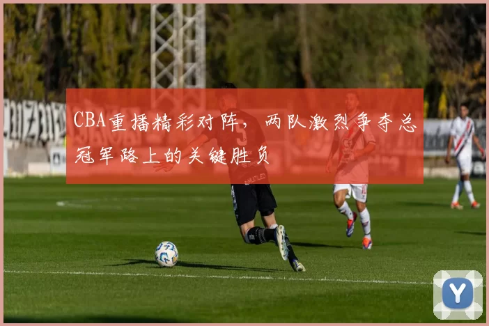 CBA重播精彩对阵，两队激烈争夺总冠军路上的关键胜负