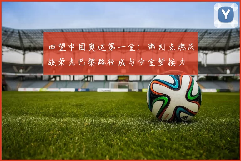 回望中国奥运第一金：那刻点燃民族荣光巴黎路径成与今金梦接力